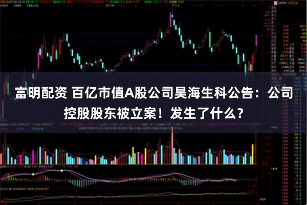 富明配资 百亿市值A股公司昊海生科公告：公司控股股东被立案！发生了什么？