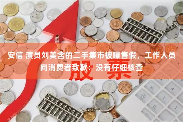 安信 演员刘美含的二手集市被曝售假，工作人员向消费者致歉：没有仔细核查