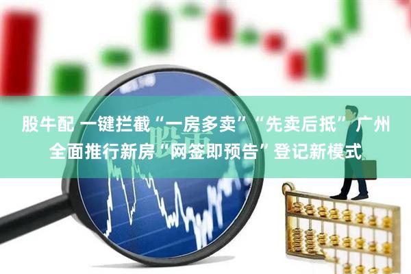 股牛配 一键拦截“一房多卖”“先卖后抵” 广州全面推行新房“网签即预告”登记新模式