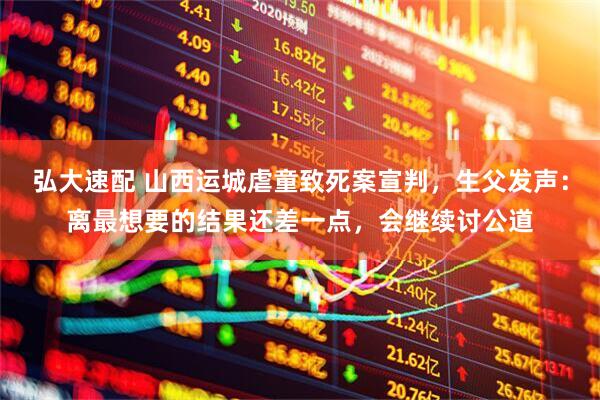 弘大速配 山西运城虐童致死案宣判，生父发声：离最想要的结果还差一点，会继续讨公道