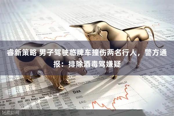 睿新策略 男子驾驶临牌车撞伤两名行人，警方通报：排除酒毒驾嫌疑