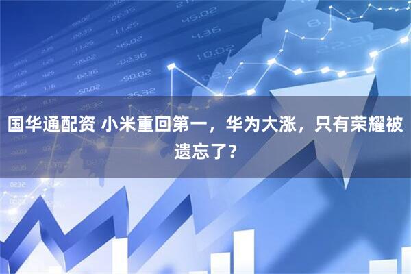 国华通配资 小米重回第一，华为大涨，只有荣耀被遗忘了？