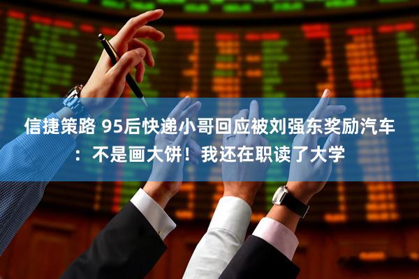 信捷策路 95后快递小哥回应被刘强东奖励汽车：不是画大饼！我还在职读了大学