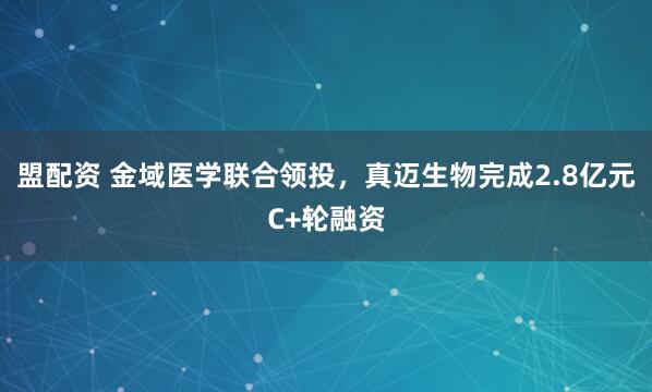 盟配资 金域医学联合领投，真迈生物完成2.8亿元C+轮融资