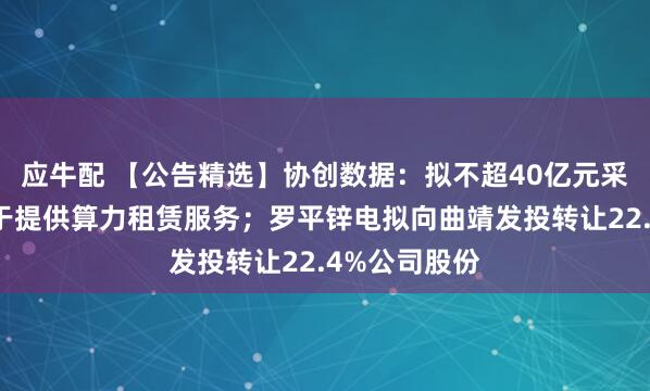 应牛配 【公告精选】协创数据：拟不超40亿元采购服务器用于提供算力租赁服务；罗平锌电拟向曲靖发投转让22.4%公司股份
