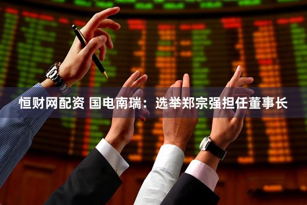 恒财网配资 国电南瑞：选举郑宗强担任董事长