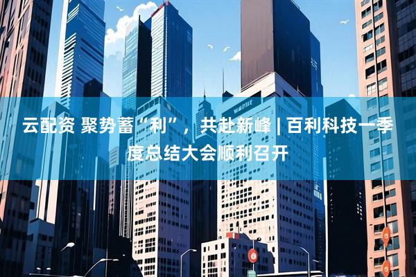 云配资 聚势蓄“利”，共赴新峰 | 百利科技一季度总结大会顺利召开