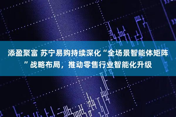 添盈聚富 苏宁易购持续深化“全场景智能体矩阵”战略布局，推动零售行业智能化升级