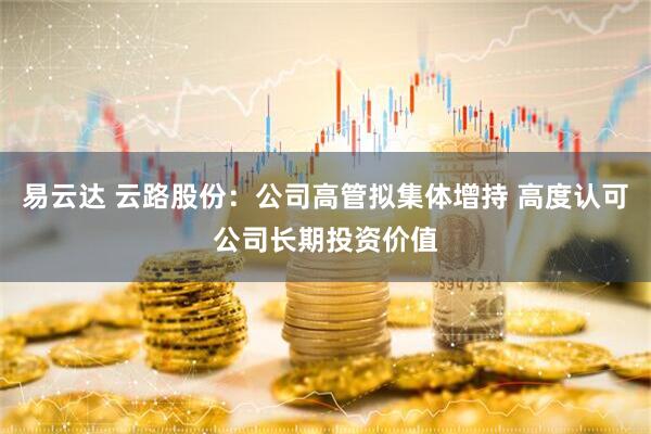 易云达 云路股份：公司高管拟集体增持 高度认可公司长期投资价值