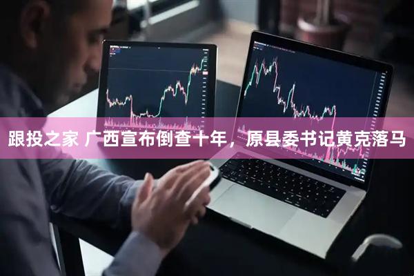 跟投之家 广西宣布倒查十年，原县委书记黄克落马