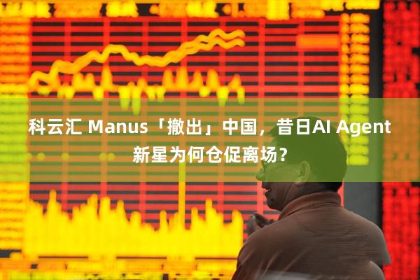 科云汇 Manus「撤出」中国，昔日AI Agent新星为何仓促离场？