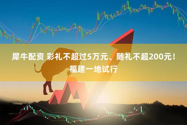 犀牛配资 彩礼不超过5万元、随礼不超200元！福建一地试行