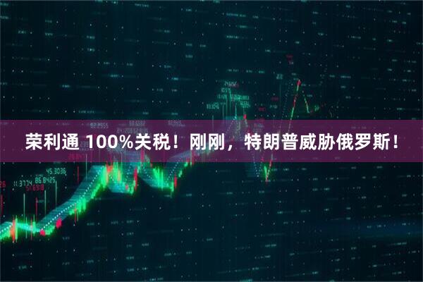 荣利通 100%关税！刚刚，特朗普威胁俄罗斯！