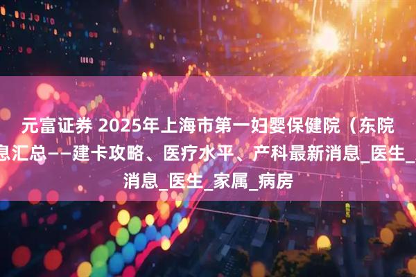 元富证券 2025年上海市第一妇婴保健院（东院）产科信息汇总——建卡攻略、医疗水平、产科最新消息_医生_家属_病房
