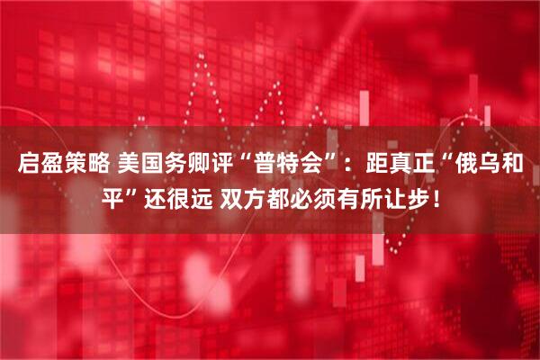 启盈策略 美国务卿评“普特会”：距真正“俄乌和平”还很远 双方都必须有所让步！