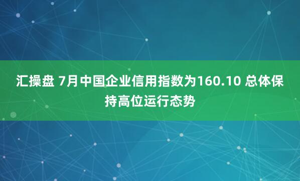 汇操盘 7月中国企业信用指数为160.10 总体保持高位运行态势