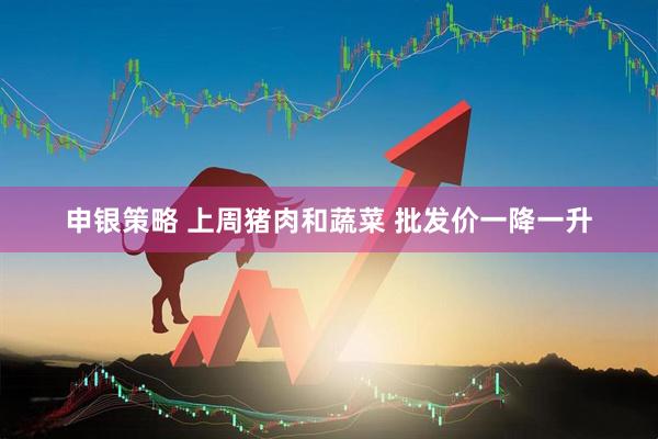 申银策略 上周猪肉和蔬菜 批发价一降一升