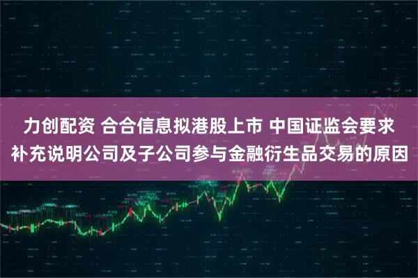 力创配资 合合信息拟港股上市 中国证监会要求补充说明公司及子公司参与金融衍生品交易的原因