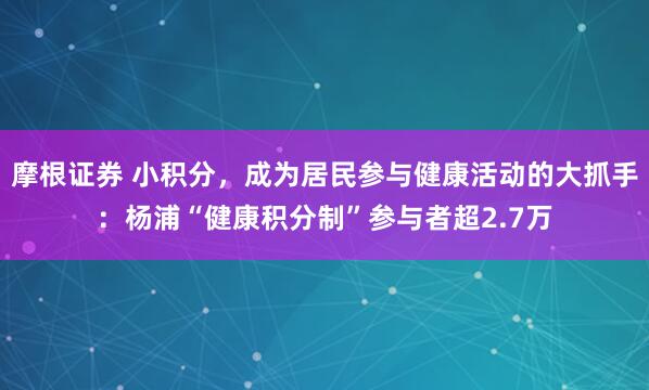 摩根证券 小积分，成为居民参与健康活动的大抓手：杨浦“健康积分制”参与者超2.7万