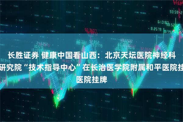 长胜证券 健康中国看山西：北京天坛医院神经科学研究院“技术指导中心”在长治医学院附属和平医院挂牌