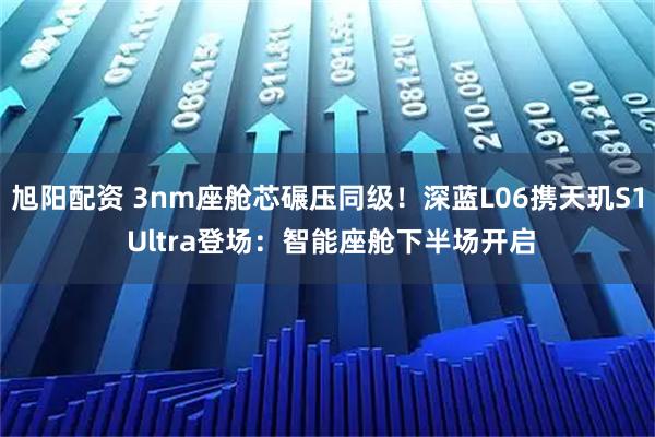 旭阳配资 3nm座舱芯碾压同级！深蓝L06携天玑S1 Ultra登场：智能座舱下半场开启