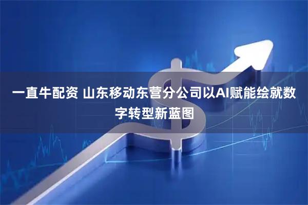 一直牛配资 山东移动东营分公司以AI赋能绘就数字转型新蓝图