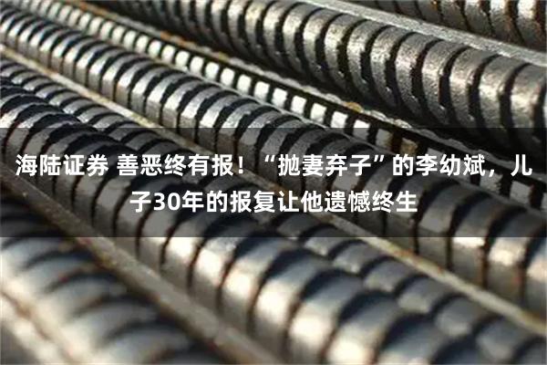 海陆证券 善恶终有报！“抛妻弃子”的李幼斌，儿子30年的报复让他遗憾终生