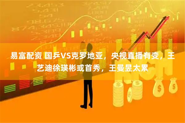 易富配资 国乒VS克罗地亚，央视直播有变，王艺迪徐瑛彬或首秀，王曼昱太累