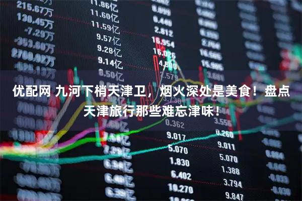 优配网 九河下梢天津卫，烟火深处是美食！盘点天津旅行那些难忘津味！