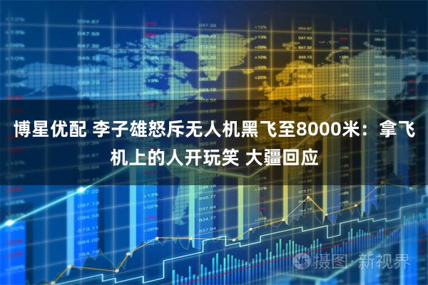 博星优配 李子雄怒斥无人机黑飞至8000米：拿飞机上的人开玩笑 大疆回应