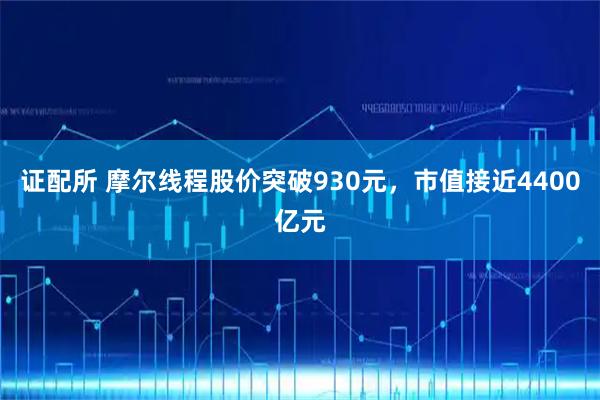 证配所 摩尔线程股价突破930元，市值接近4400亿元