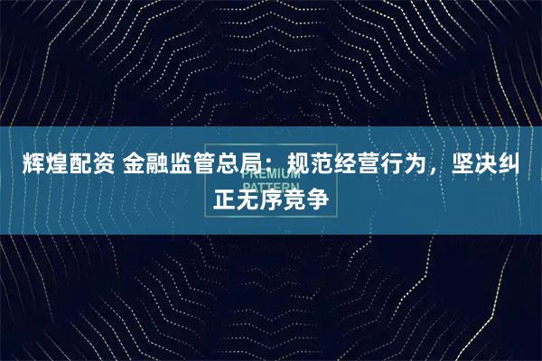 辉煌配资 金融监管总局：规范经营行为，坚决纠正无序竞争