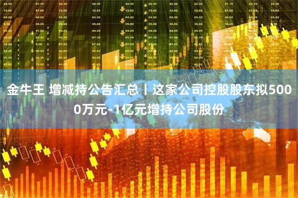 金牛王 增减持公告汇总丨这家公司控股股东拟5000万元-1亿元增持公司股份