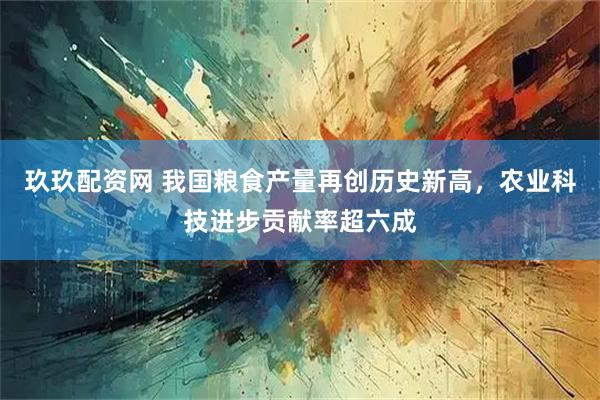 玖玖配资网 我国粮食产量再创历史新高，农业科技进步贡献率超六成