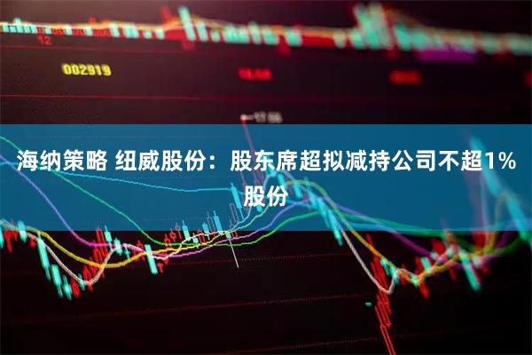 海纳策略 纽威股份：股东席超拟减持公司不超1%股份