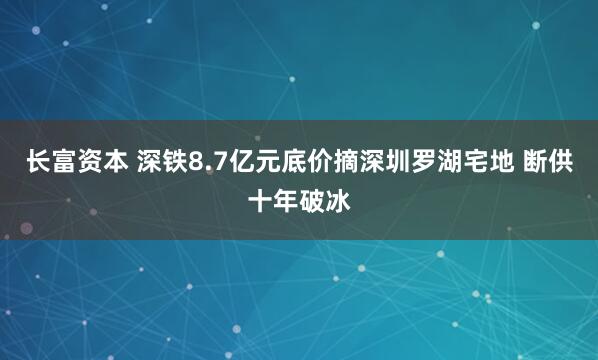 长富资本 深铁8.7亿元底价摘深圳罗湖宅地 断供十年破冰
