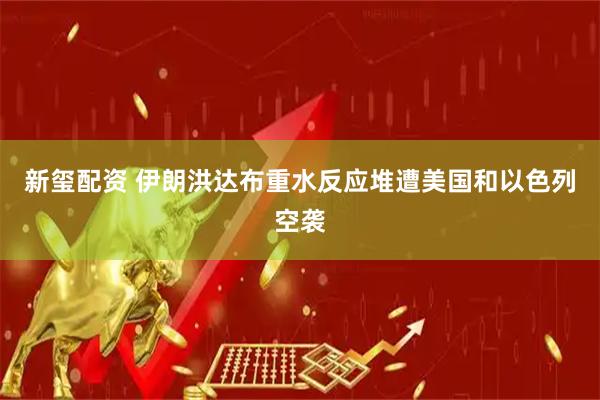 新玺配资 伊朗洪达布重水反应堆遭美国和以色列空袭
