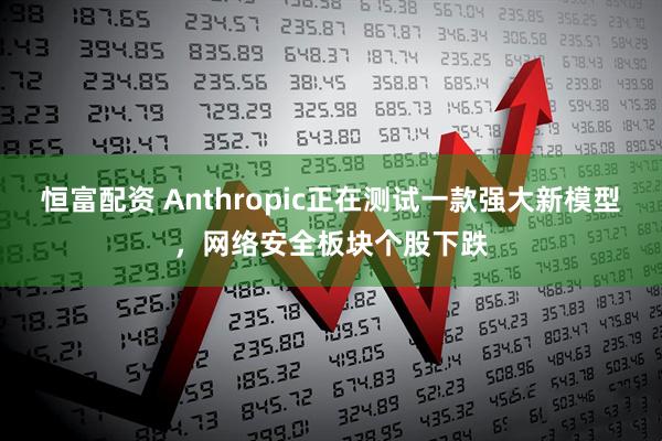 恒富配资 Anthropic正在测试一款强大新模型，网络安全板块个股下跌