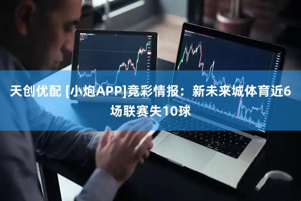 天创优配 [小炮APP]竞彩情报：新未来城体育近6场联赛失10球
