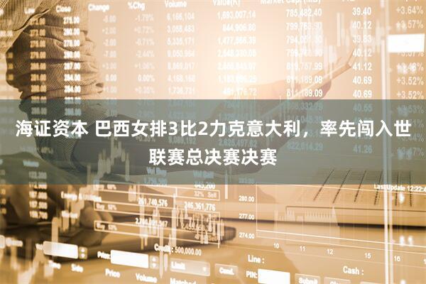 海证资本 巴西女排3比2力克意大利，率先闯入世联赛总决赛决赛