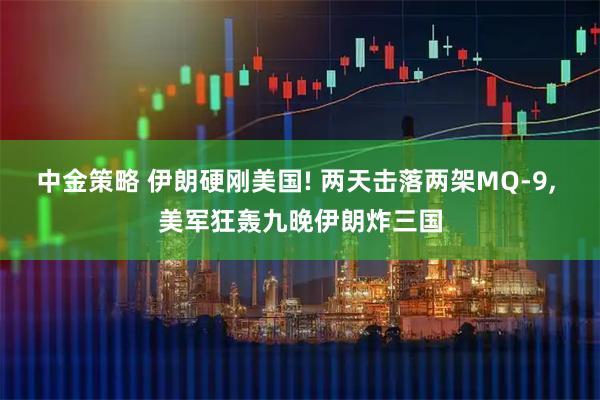 中金策略 伊朗硬刚美国! 两天击落两架MQ-9, 美军狂轰九晚伊朗炸三国